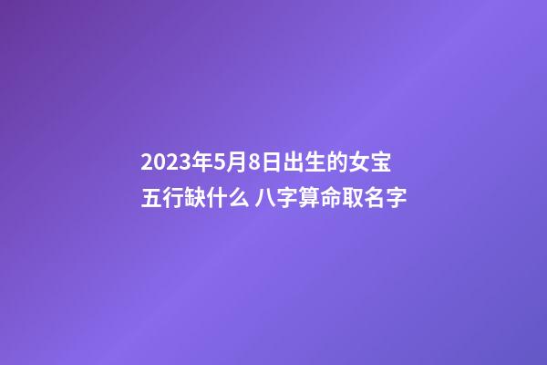 2023年5月8日出生的女宝五行缺什么 八字算命取名字
